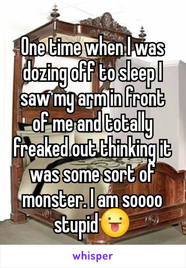 One time when I was dozing off to sleep I saw my arm in front of me and totally freaked out thinking it was some sort of monster. I am soooo stupid😛