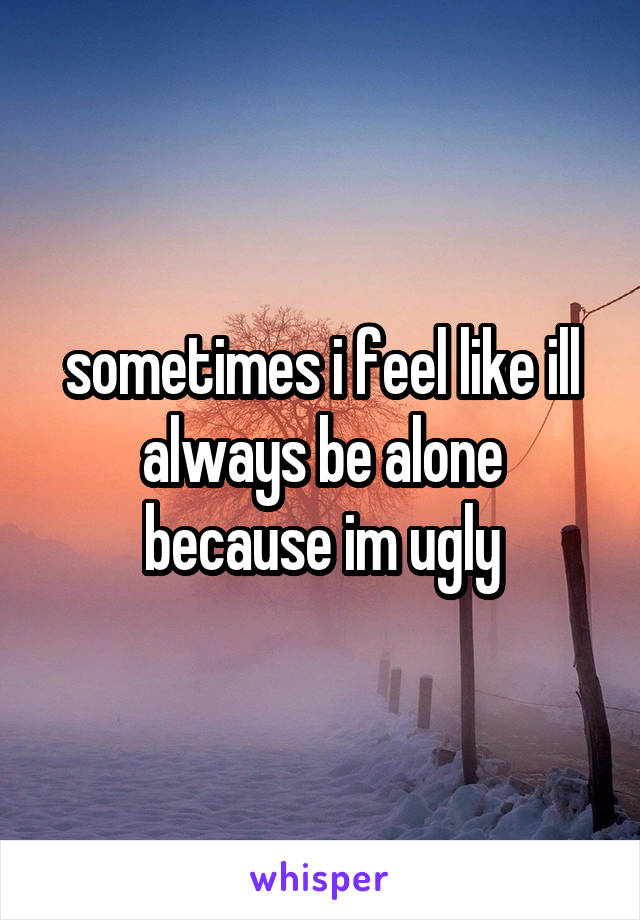 sometimes i feel like ill always be alone because im ugly