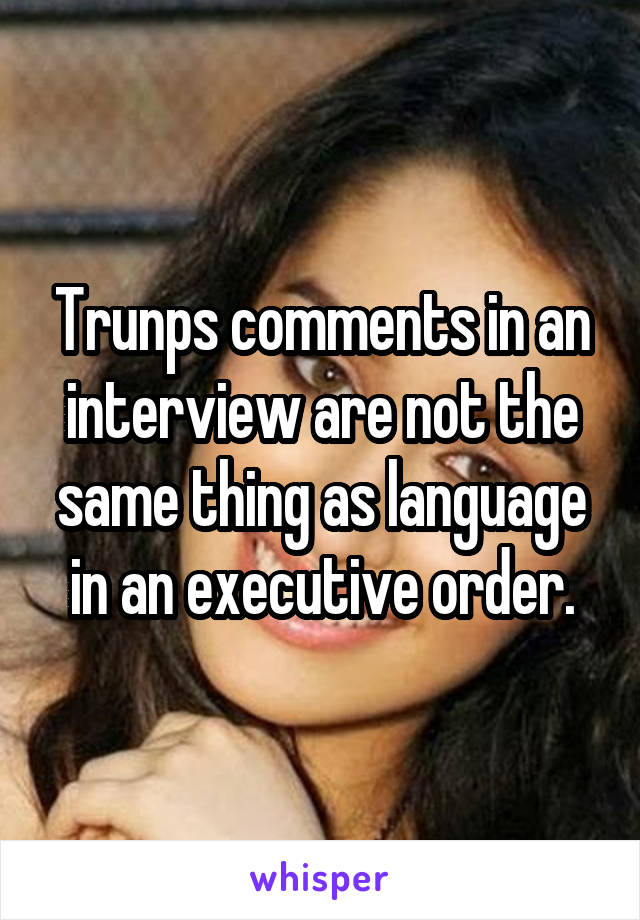 Trunps comments in an interview are not the same thing as language in an executive order.