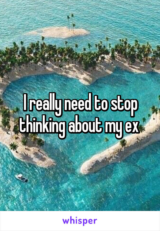 I really need to stop thinking about my ex 