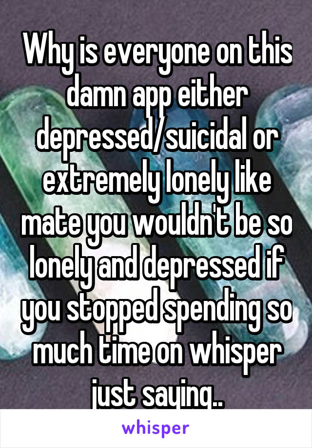 Why is everyone on this damn app either depressed/suicidal or extremely lonely like mate you wouldn't be so lonely and depressed if you stopped spending so much time on whisper just saying..