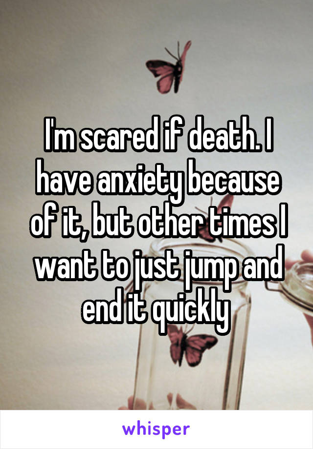 I'm scared if death. I have anxiety because of it, but other times I want to just jump and end it quickly 