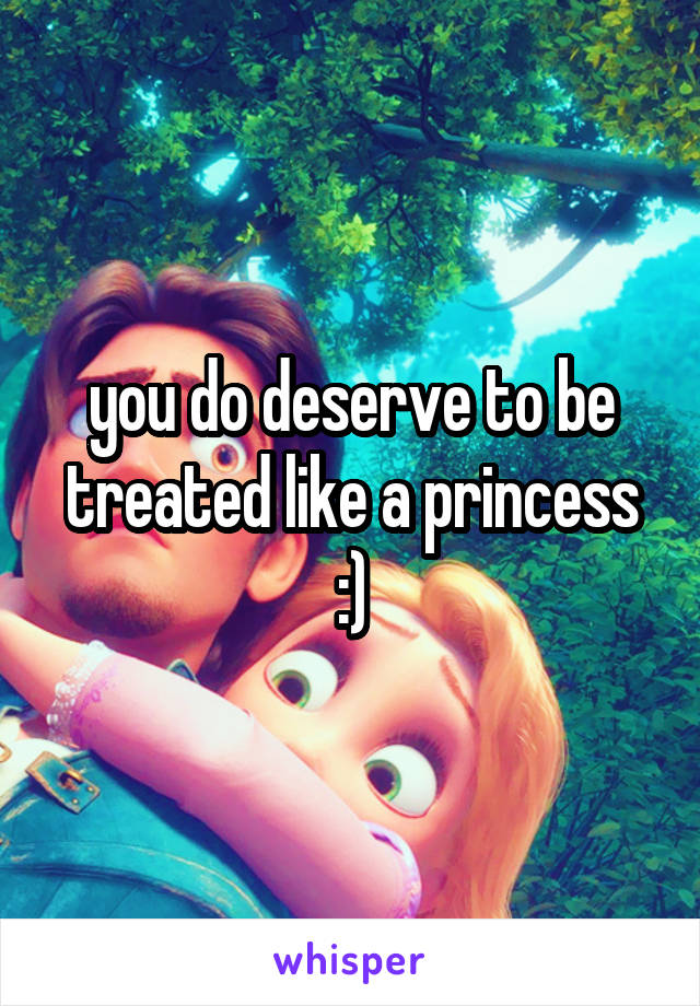 you do deserve to be treated like a princess :)