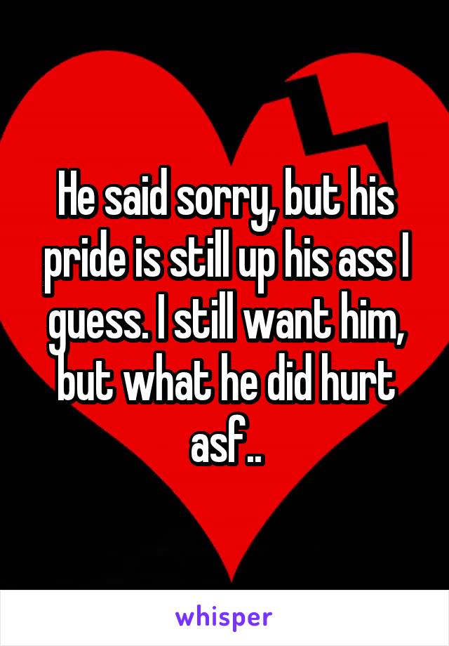 He said sorry, but his pride is still up his ass I guess. I still want him, but what he did hurt asf..