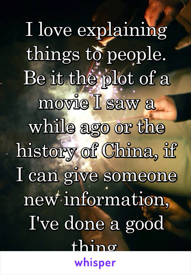 I love explaining things to people. Be it the plot of a movie I saw a while ago or the history of China, if I can give someone new information, I've done a good thing.