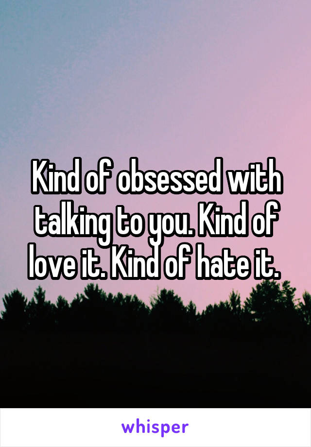 Kind of obsessed with talking to you. Kind of love it. Kind of hate it. 