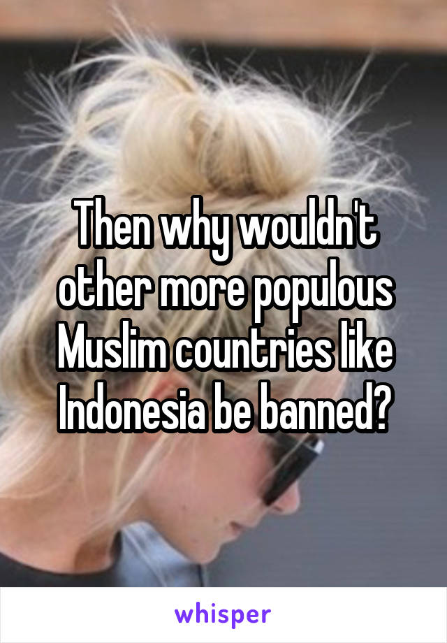 Then why wouldn't other more populous Muslim countries like Indonesia be banned?