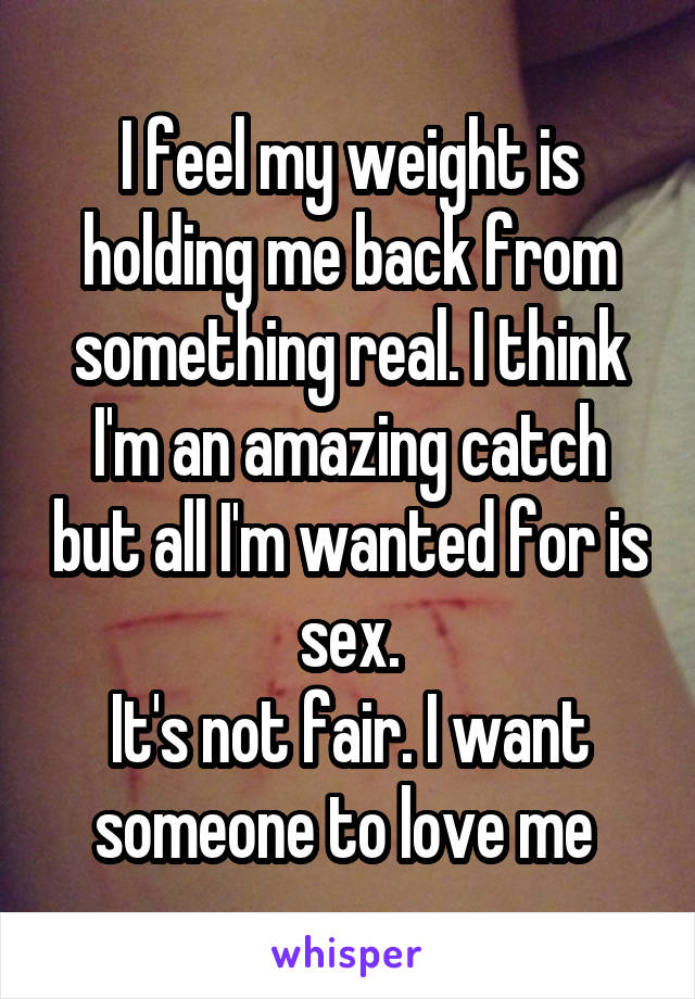 I feel my weight is holding me back from something real. I think I'm an amazing catch but all I'm wanted for is sex.
It's not fair. I want someone to love me 