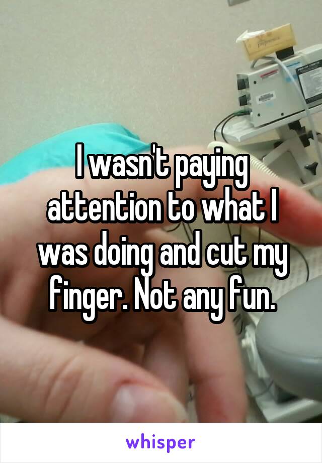 I wasn't paying attention to what I was doing and cut my finger. Not any fun.