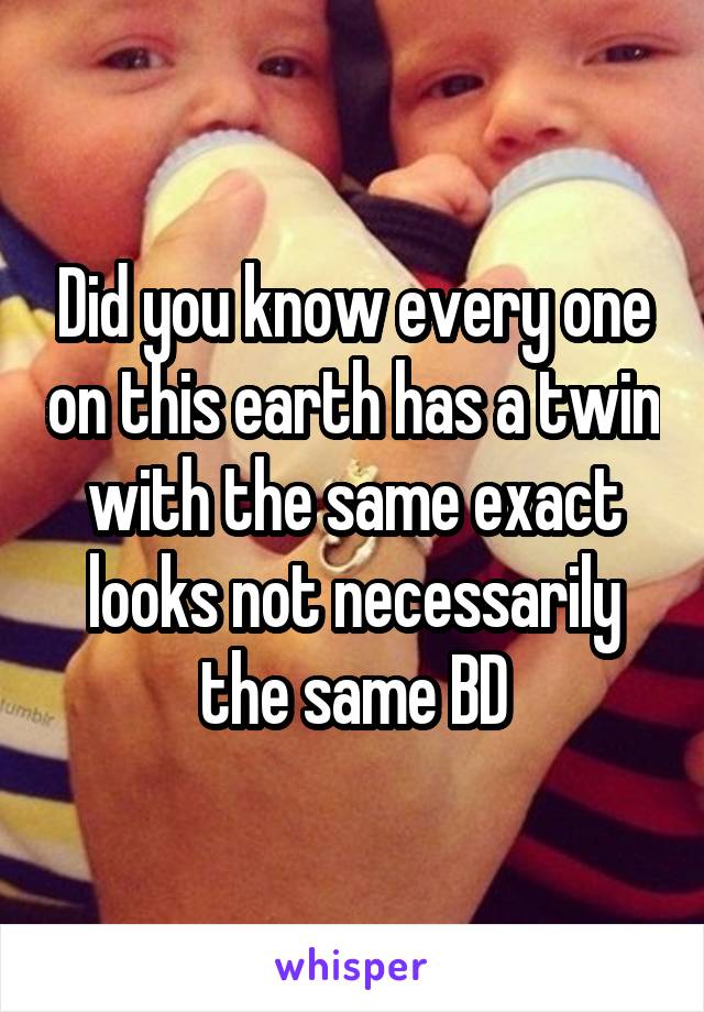 Did you know every one on this earth has a twin with the same exact looks not necessarily the same BD