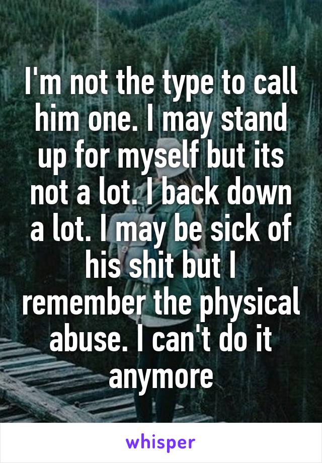 I'm not the type to call him one. I may stand up for myself but its not a lot. I back down a lot. I may be sick of his shit but I remember the physical abuse. I can't do it anymore