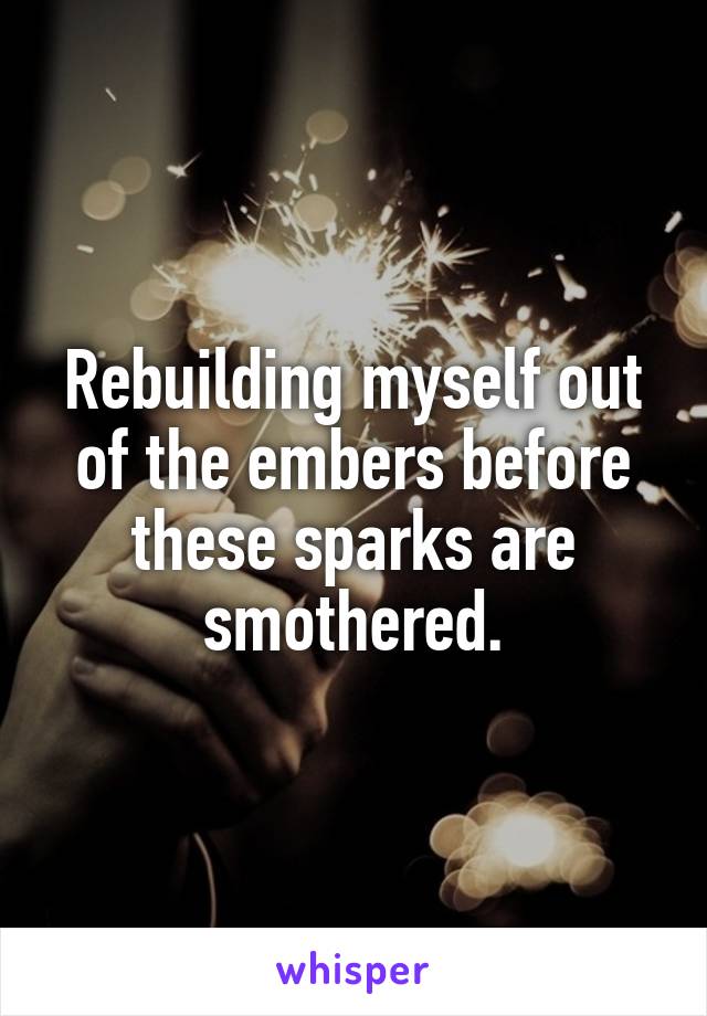 Rebuilding myself out of the embers before these sparks are smothered.