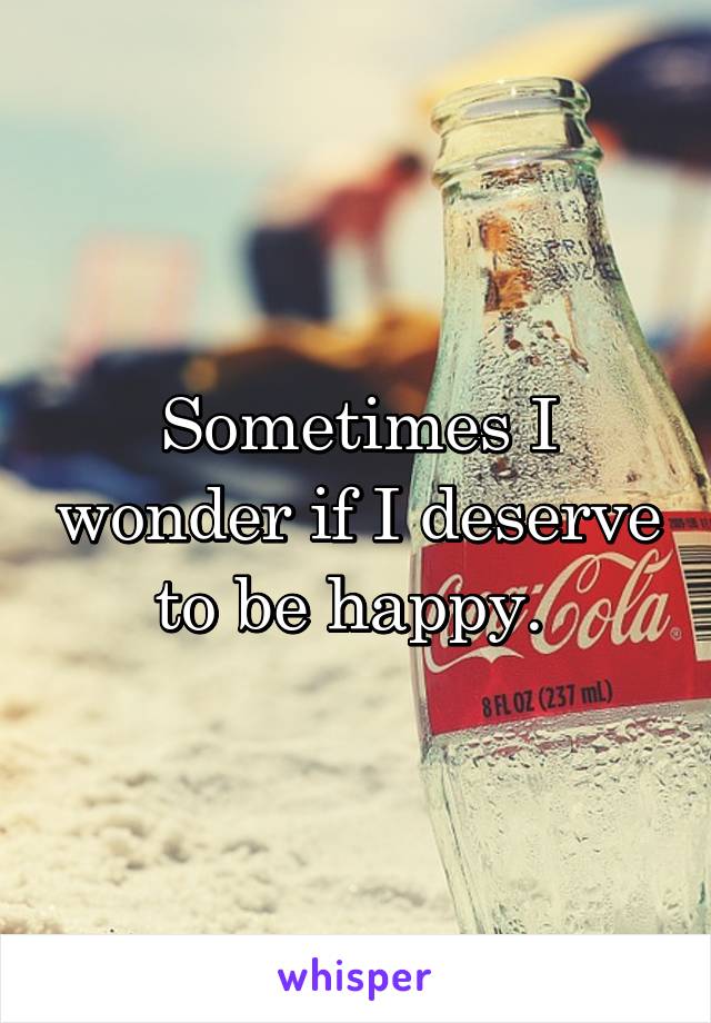 Sometimes I wonder if I deserve to be happy. 