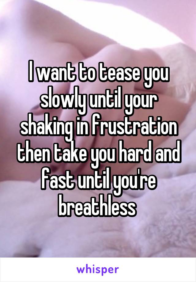 I want to tease you slowly until your shaking in frustration then take you hard and fast until you're breathless 