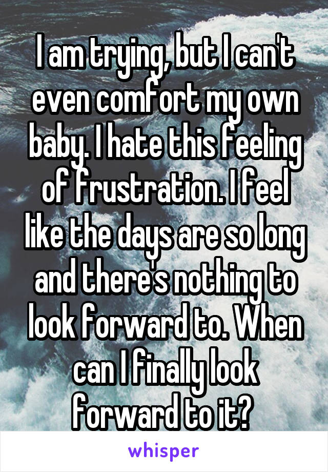 I am trying, but I can't even comfort my own baby. I hate this feeling of frustration. I feel like the days are so long and there's nothing to look forward to. When can I finally look forward to it? 