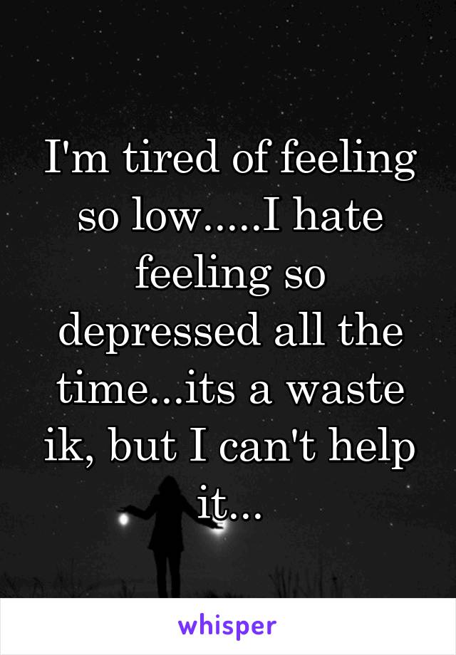 I'm tired of feeling so low.....I hate feeling so depressed all the time...its a waste ik, but I can't help it...