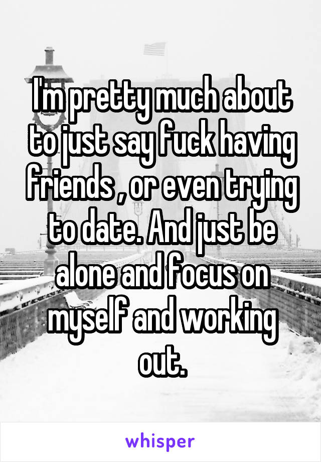 I'm pretty much about to just say fuck having friends , or even trying to date. And just be alone and focus on myself and working out.