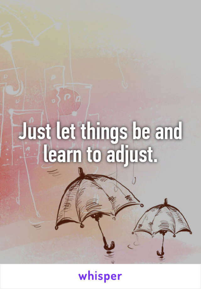 Just let things be and learn to adjust.