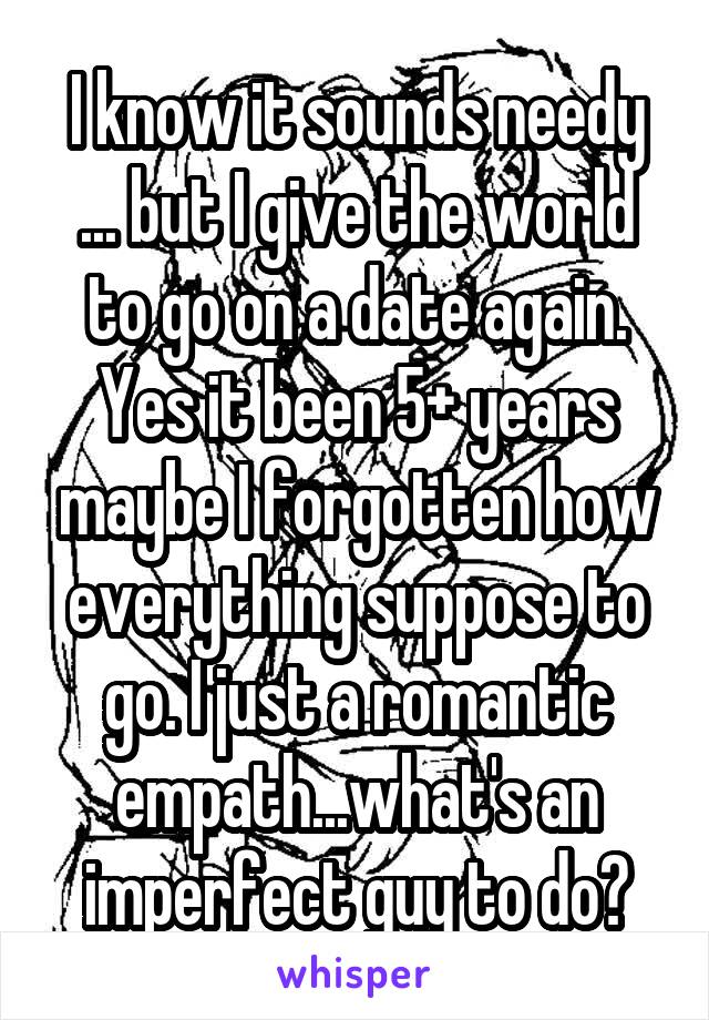 I know it sounds needy ... but I give the world to go on a date again. Yes it been 5+ years maybe I forgotten how everything suppose to go. I just a romantic empath...what's an imperfect guy to do?