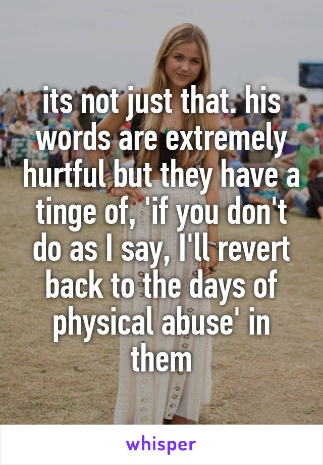 its not just that. his words are extremely hurtful but they have a tinge of, 'if you don't do as I say, I'll revert back to the days of physical abuse' in them