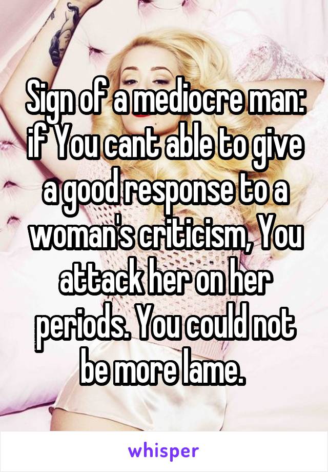 Sign of a mediocre man: if You cant able to give a good response to a woman's criticism, You attack her on her periods. You could not be more lame. 