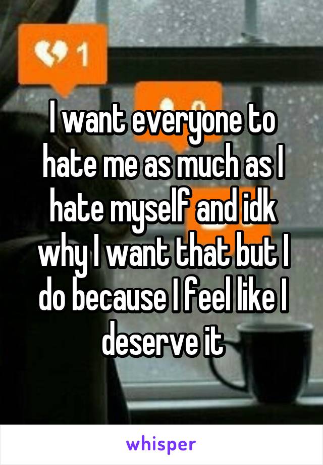 I want everyone to hate me as much as I hate myself and idk why I want that but I do because I feel like I deserve it