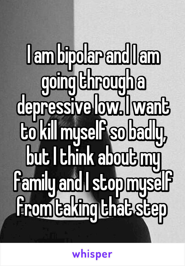 I am bipolar and I am going through a depressive low. I want to kill myself so badly, but I think about my family and I stop myself from taking that step 