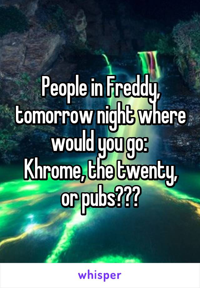 People in Freddy, tomorrow night where would you go: 
Khrome, the twenty, or pubs???