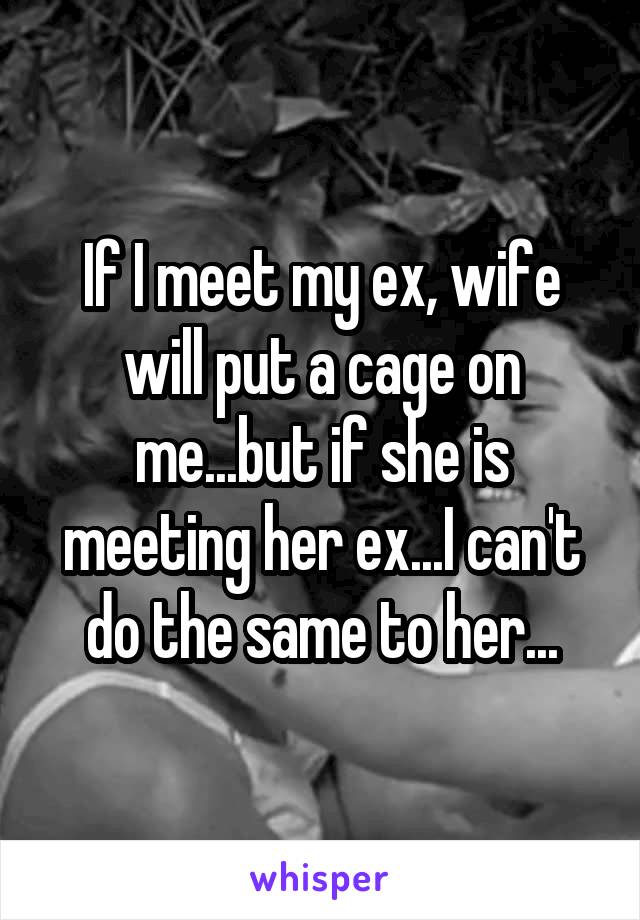 If I meet my ex, wife will put a cage on me...but if she is meeting her ex...I can't do the same to her...