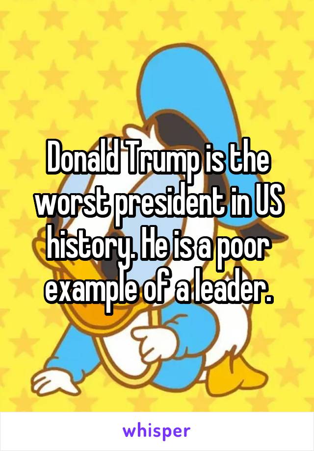 Donald Trump is the worst president in US history. He is a poor example of a leader.