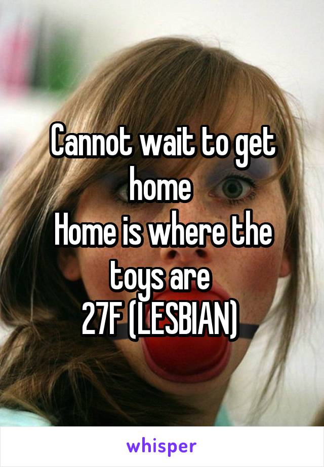 Cannot wait to get home 
Home is where the toys are 
27F (LESBIAN) 