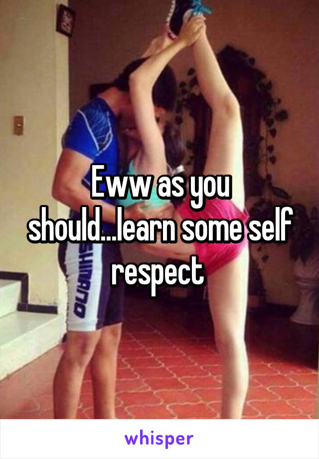 Eww as you should...learn some self respect 