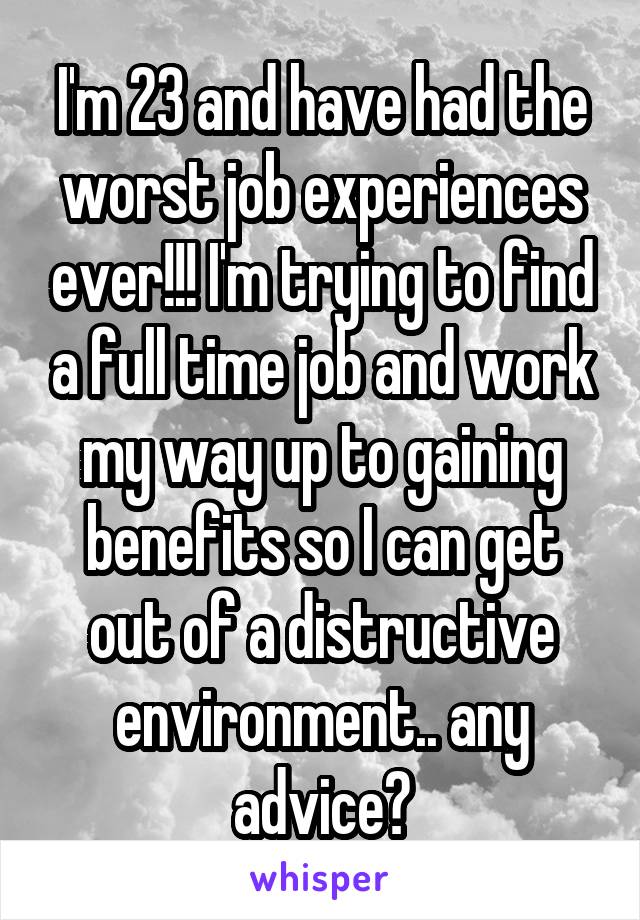 I'm 23 and have had the worst job experiences ever!!! I'm trying to find a full time job and work my way up to gaining benefits so I can get out of a distructive environment.. any advice?