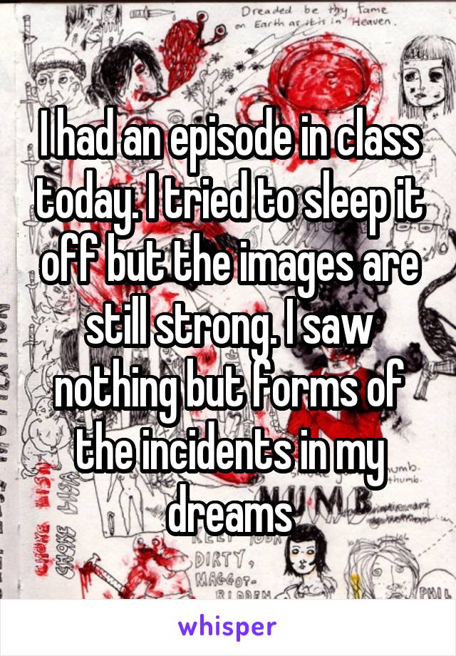 I had an episode in class today. I tried to sleep it off but the images are still strong. I saw nothing but forms of the incidents in my dreams