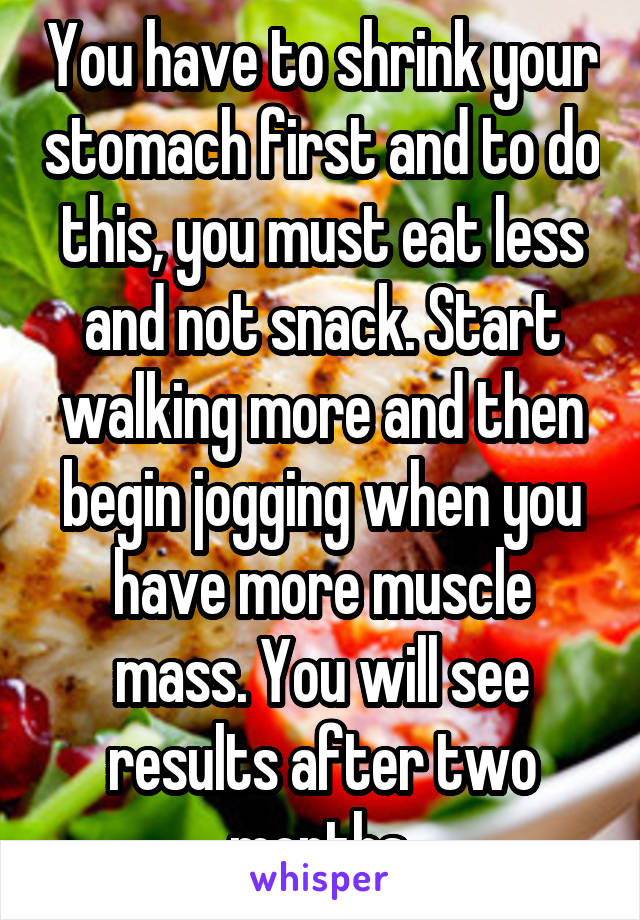 You have to shrink your stomach first and to do this, you must eat less and not snack. Start walking more and then begin jogging when you have more muscle mass. You will see results after two months.