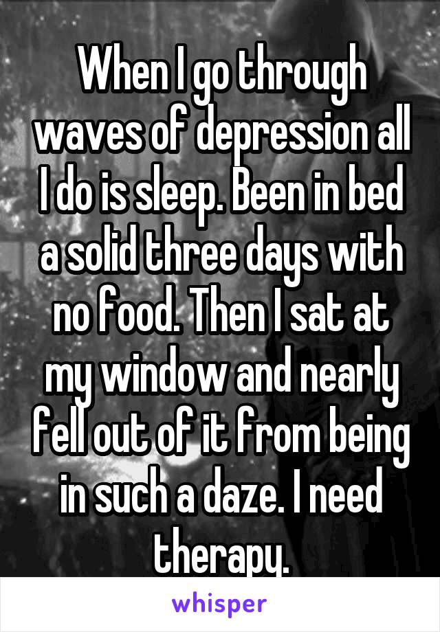 When I go through waves of depression all I do is sleep. Been in bed a solid three days with no food. Then I sat at my window and nearly fell out of it from being in such a daze. I need therapy.