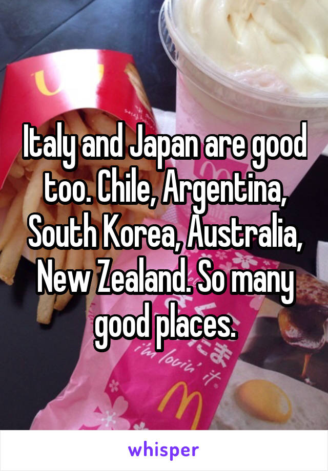 Italy and Japan are good too. Chile, Argentina, South Korea, Australia, New Zealand. So many good places.