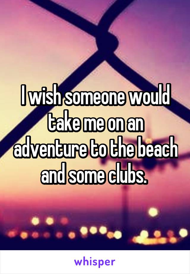 I wish someone would take me on an adventure to the beach and some clubs. 