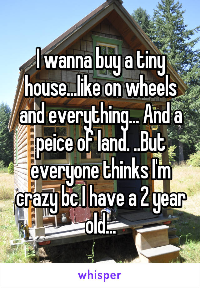 I wanna buy a tiny house...like on wheels and everything... And a peice of land. ..But everyone thinks I'm crazy bc I have a 2 year old...