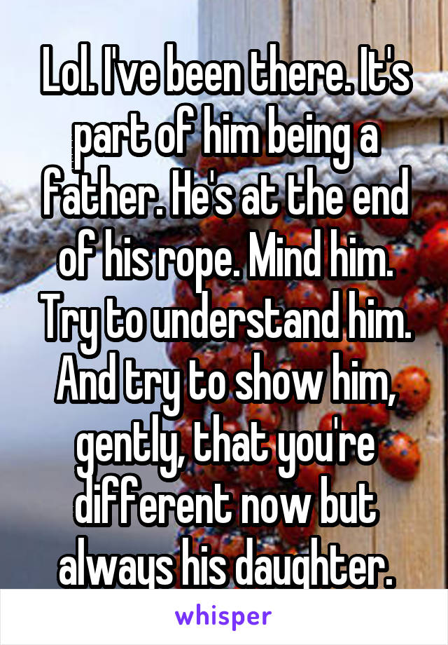 Lol. I've been there. It's part of him being a father. He's at the end of his rope. Mind him. Try to understand him. And try to show him, gently, that you're different now but always his daughter.