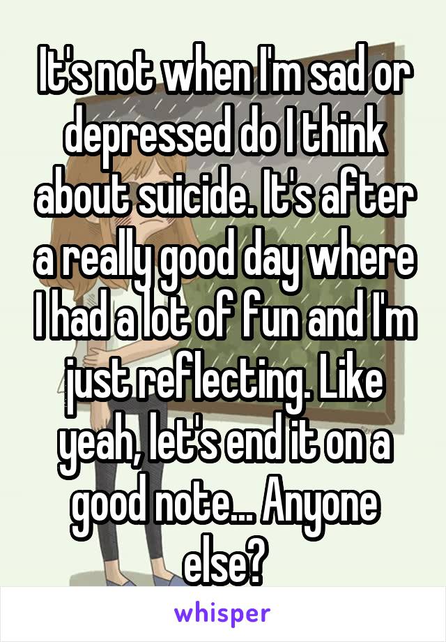 It's not when I'm sad or depressed do I think about suicide. It's after a really good day where I had a lot of fun and I'm just reflecting. Like yeah, let's end it on a good note... Anyone else?