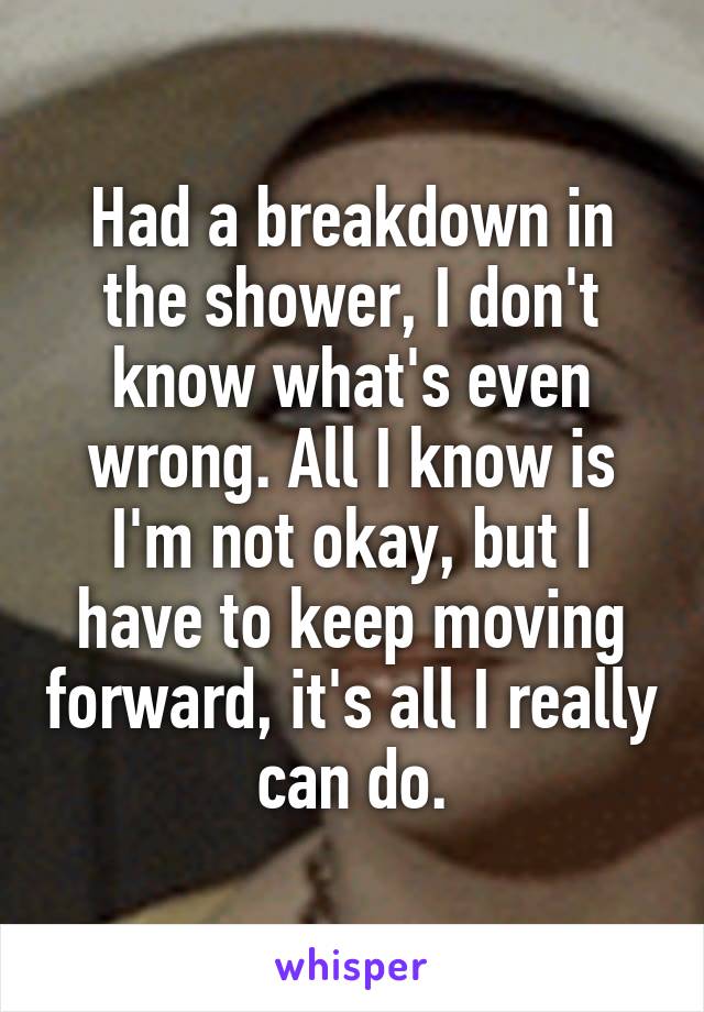 Had a breakdown in the shower, I don't know what's even wrong. All I know is I'm not okay, but I have to keep moving forward, it's all I really can do.