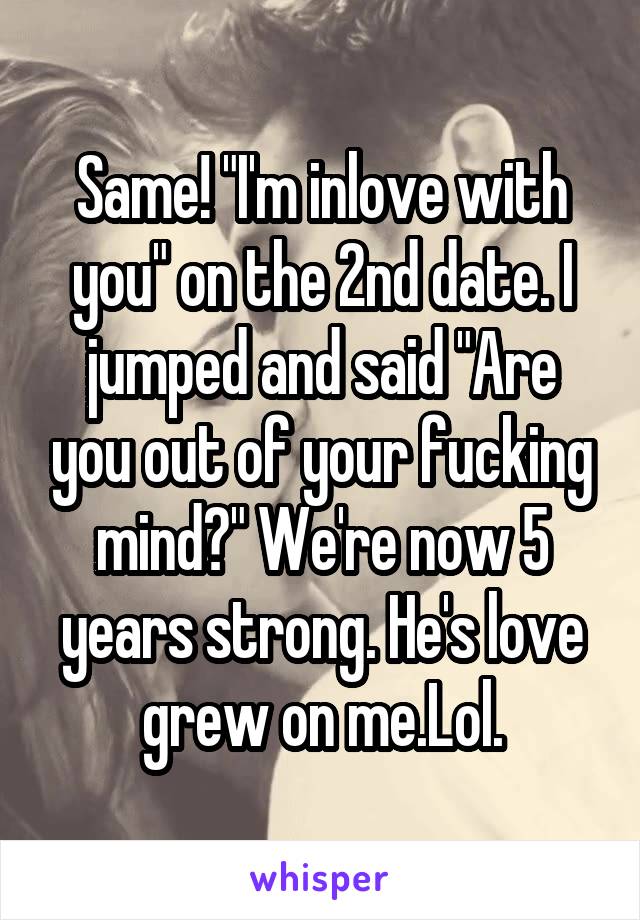 Same! "I'm inlove with you" on the 2nd date. I jumped and said "Are you out of your fucking mind?" We're now 5 years strong. He's love grew on me.Lol.