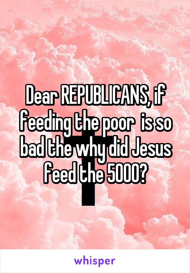 Dear REPUBLICANS, if feeding the poor  is so bad the why did Jesus feed the 5000?