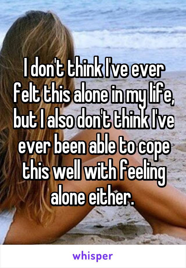 I don't think I've ever felt this alone in my life, but I also don't think I've ever been able to cope this well with feeling alone either. 