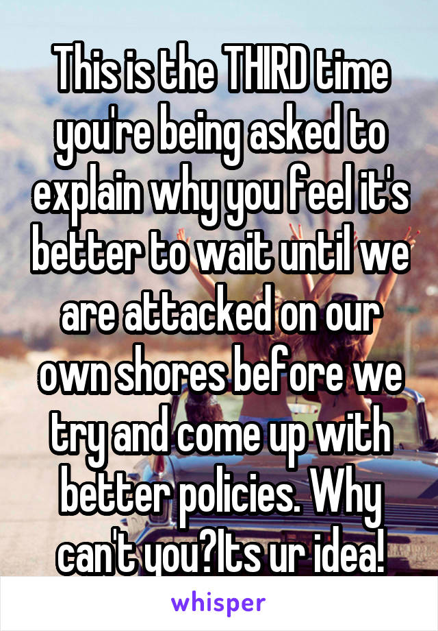 This is the THIRD time you're being asked to explain why you feel it's better to wait until we are attacked on our own shores before we try and come up with better policies. Why can't you?Its ur idea!