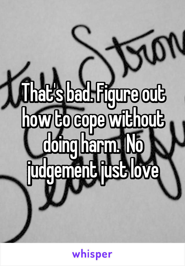 That's bad. Figure out how to cope without doing harm.  No judgement just love