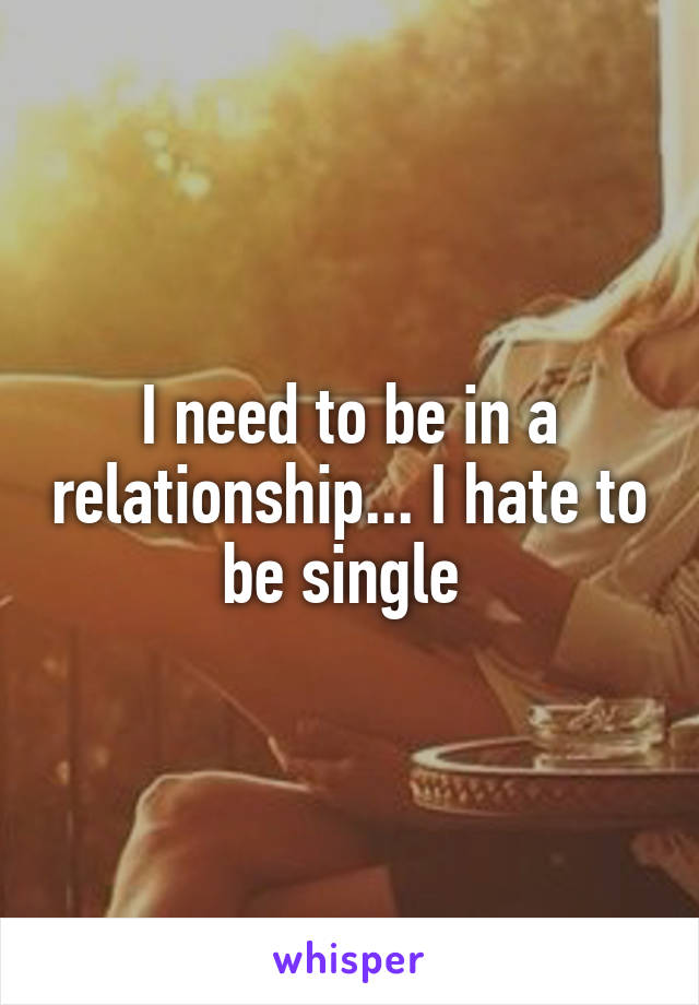 I need to be in a relationship... I hate to be single 