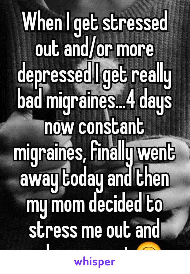 When I get stressed out and/or more depressed I get really bad migraines...4 days now constant migraines, finally went away today and then my mom decided to stress me out and make me upset🙃