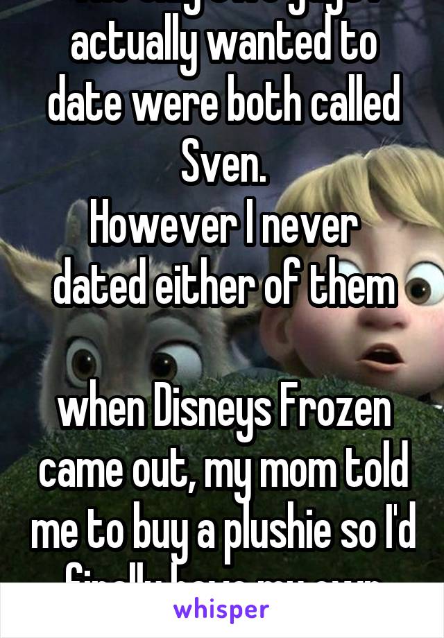 The only two guys I actually wanted to date were both called Sven.
However I never dated either of them

when Disneys Frozen came out, my mom told me to buy a plushie so I'd finally have my own Sven